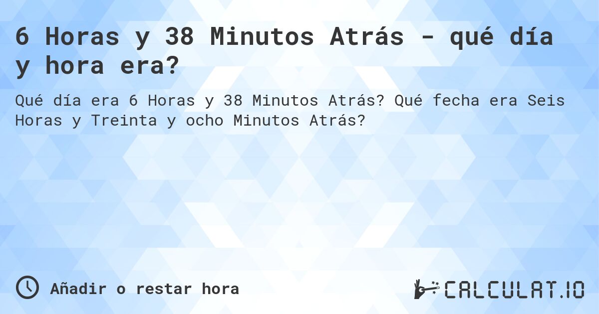 6 Horas y 38 Minutos Atrás - qué día y hora era?. Qué fecha era Seis Horas y Treinta y ocho Minutos Atrás?