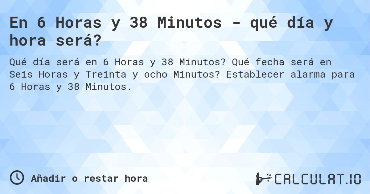 En 6 Horas y 38 Minutos - qué día y hora será?. Qué fecha será en Seis Horas y Treinta y ocho Minutos? Establecer alarma para 6 Horas y 38 Minutos.