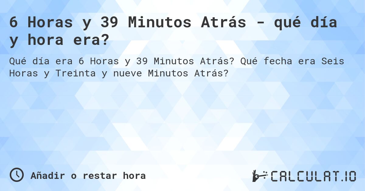 6 Horas y 39 Minutos Atrás - qué día y hora era?. Qué fecha era Seis Horas y Treinta y nueve Minutos Atrás?