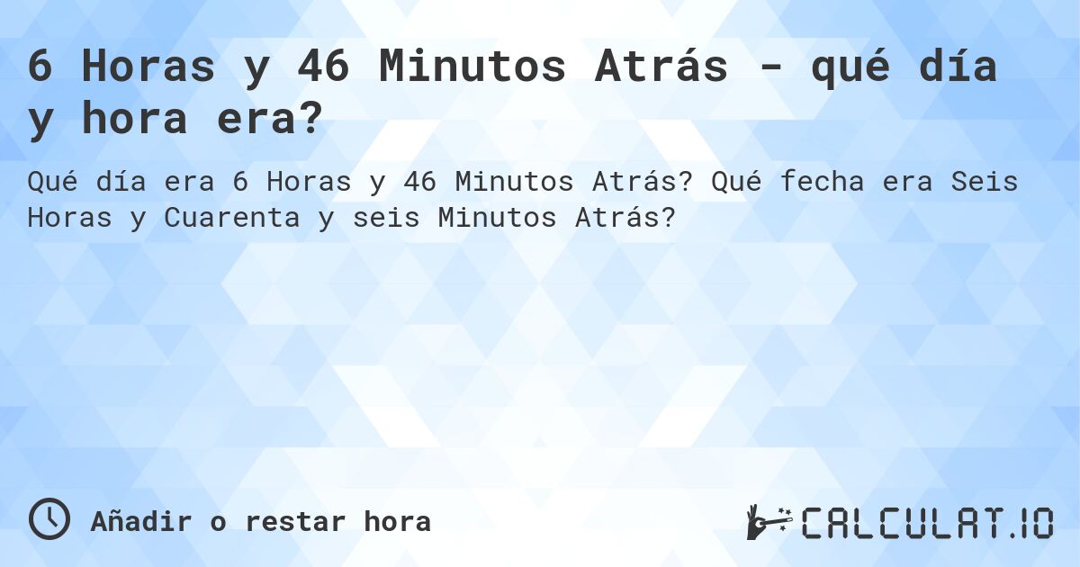 6 Horas y 46 Minutos Atrás - qué día y hora era?. Qué fecha era Seis Horas y Cuarenta y seis Minutos Atrás?