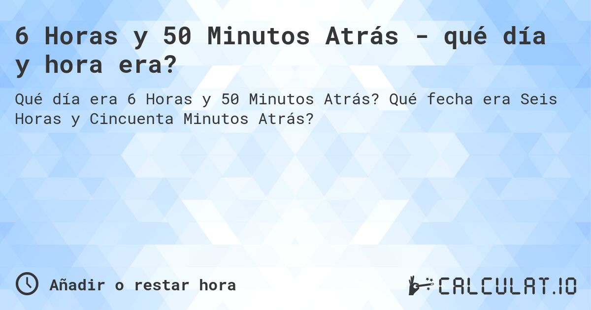 6 Horas y 50 Minutos Atrás - qué día y hora era?. Qué fecha era Seis Horas y Cincuenta Minutos Atrás?