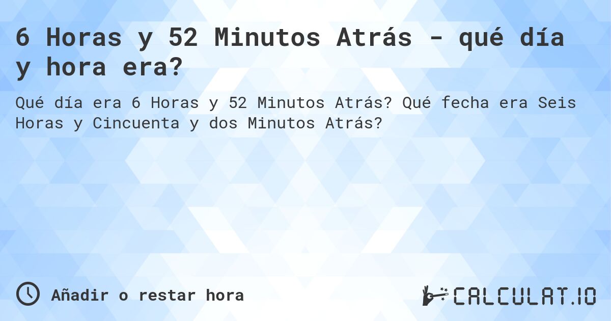 6 Horas y 52 Minutos Atrás - qué día y hora era?. Qué fecha era Seis Horas y Cincuenta y dos Minutos Atrás?