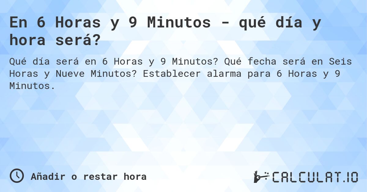 En 6 Horas y 9 Minutos - qué día y hora será?. Qué fecha será en Seis Horas y Nueve Minutos? Establecer alarma para 6 Horas y 9 Minutos.