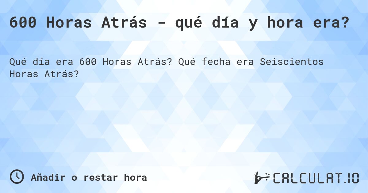 600 Horas Atrás - qué día y hora era?. Qué fecha era Seiscientos Horas Atrás?