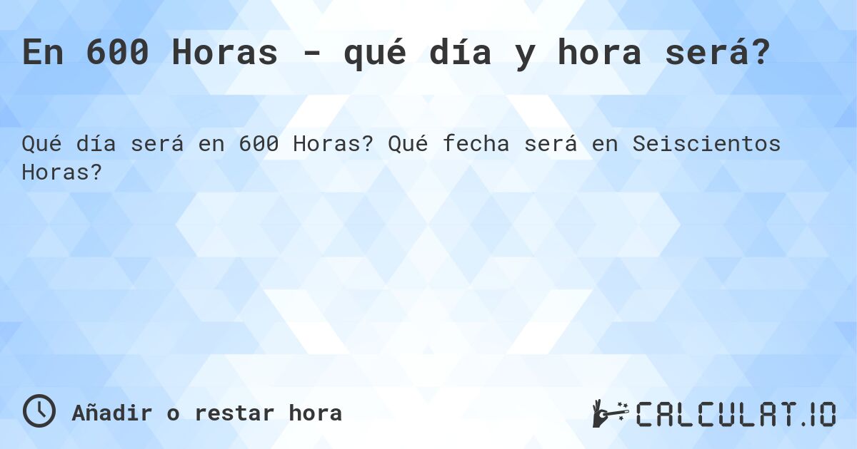 En 600 Horas - qué día y hora será?. Qué fecha será en Seiscientos Horas?