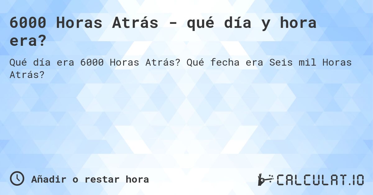 6000 Horas Atrás - qué día y hora era?. Qué fecha era Seis mil Horas Atrás?