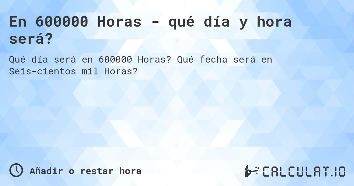 En 600000 Horas - qué día y hora será?. Qué fecha será en Seiscientos mil Horas?