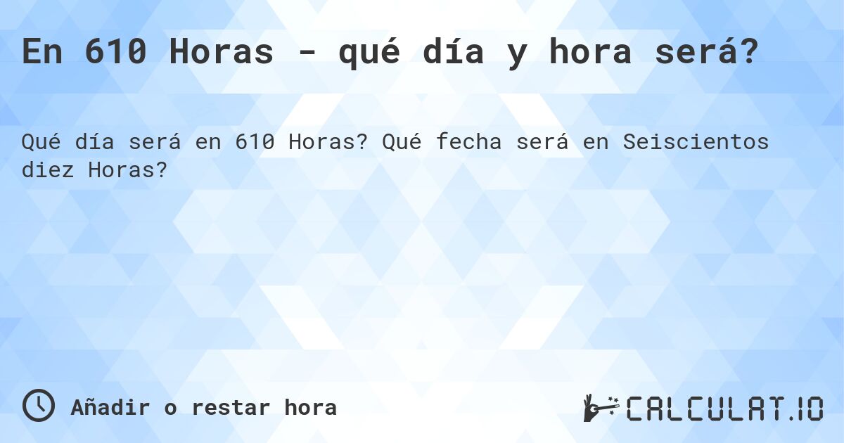 En 610 Horas - qué día y hora será?. Qué fecha será en Seiscientos diez Horas?