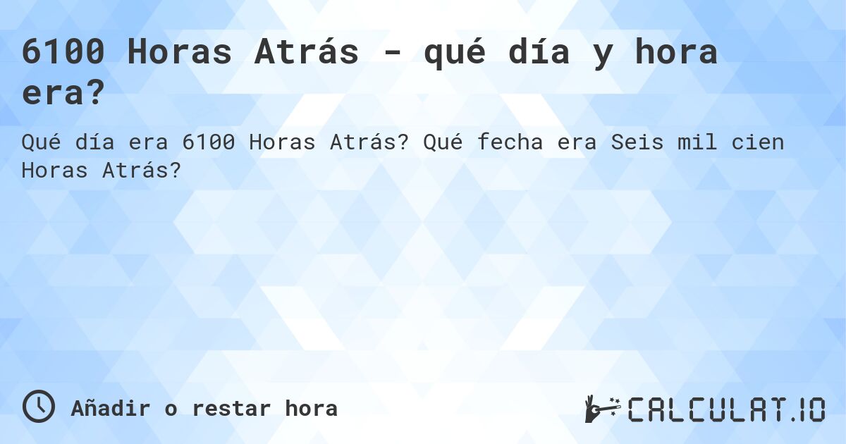 6100 Horas Atrás - qué día y hora era?. Qué fecha era Seis mil cien Horas Atrás?