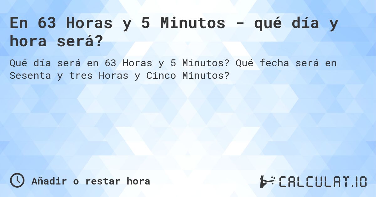 En 63 Horas y 5 Minutos - qué día y hora será?. Qué fecha será en Sesenta y tres Horas y Cinco Minutos?