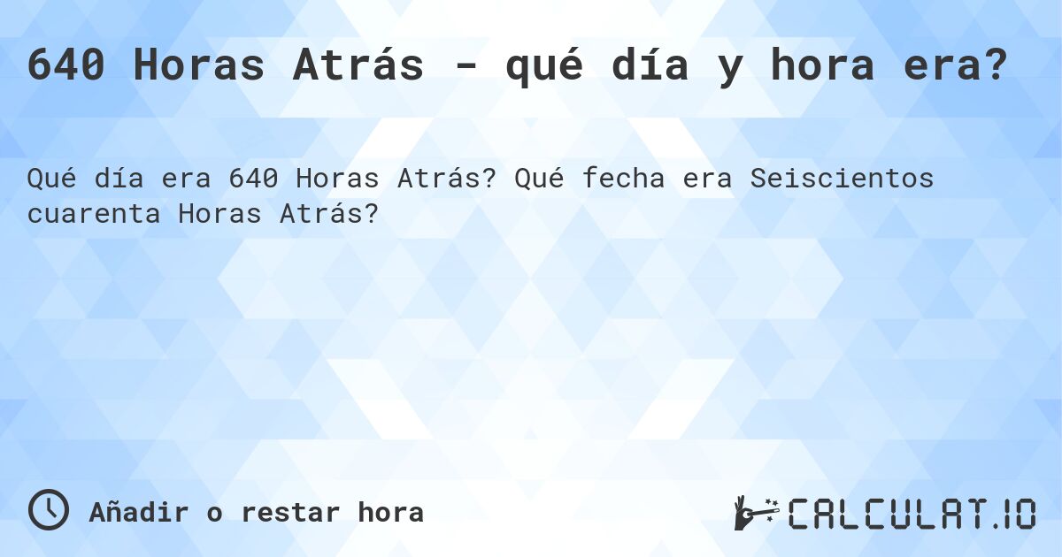 640 Horas Atrás - qué día y hora era?. Qué fecha era Seiscientos cuarenta Horas Atrás?