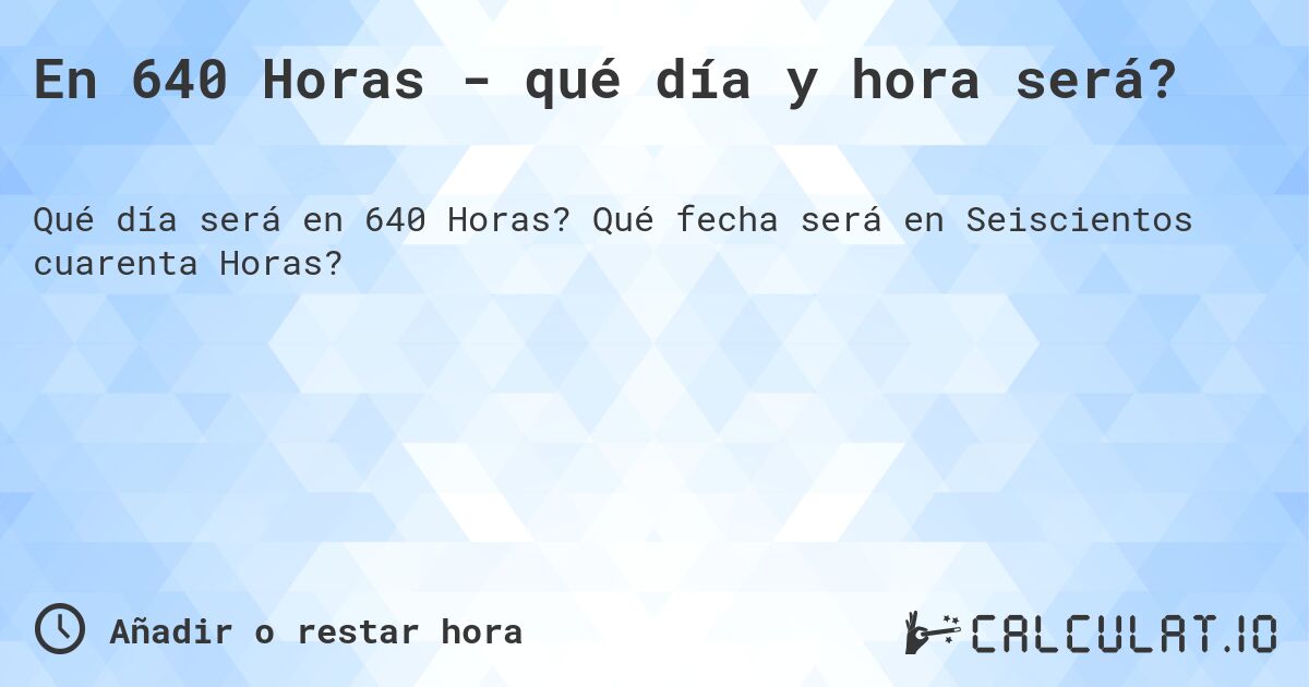 En 640 Horas - qué día y hora será?. Qué fecha será en Seiscientos cuarenta Horas?