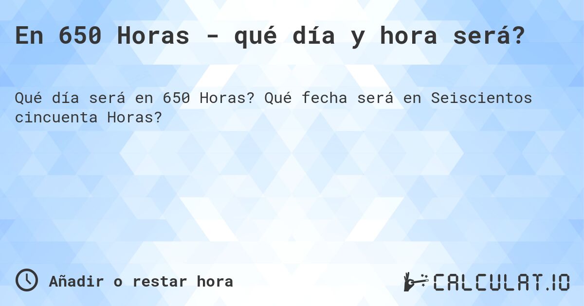 En 650 Horas - qué día y hora será?. Qué fecha será en Seiscientos cincuenta Horas?