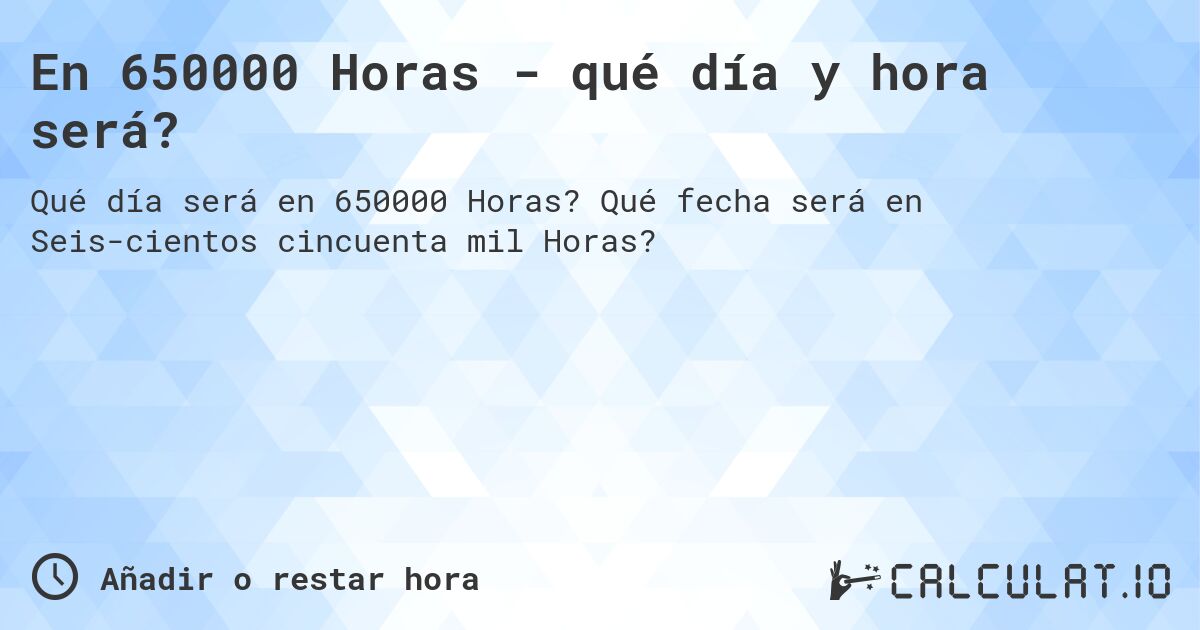 En 650000 Horas - qué día y hora será?. Qué fecha será en Seiscientos cincuenta mil Horas?