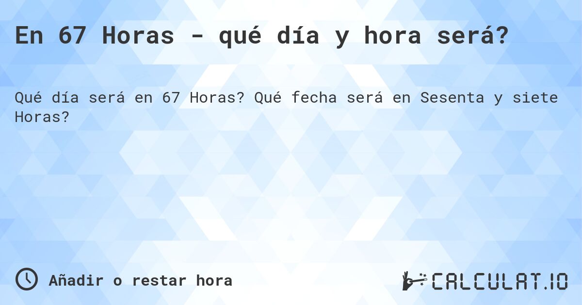 En 67 Horas - qué día y hora será?. Qué fecha será en Sesenta y siete Horas?