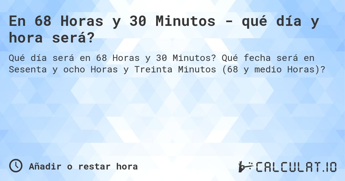 En 68 Horas y 30 Minutos - qué día y hora será?. Qué fecha será en Sesenta y ocho Horas y Treinta Minutos (68 y medio Horas)?