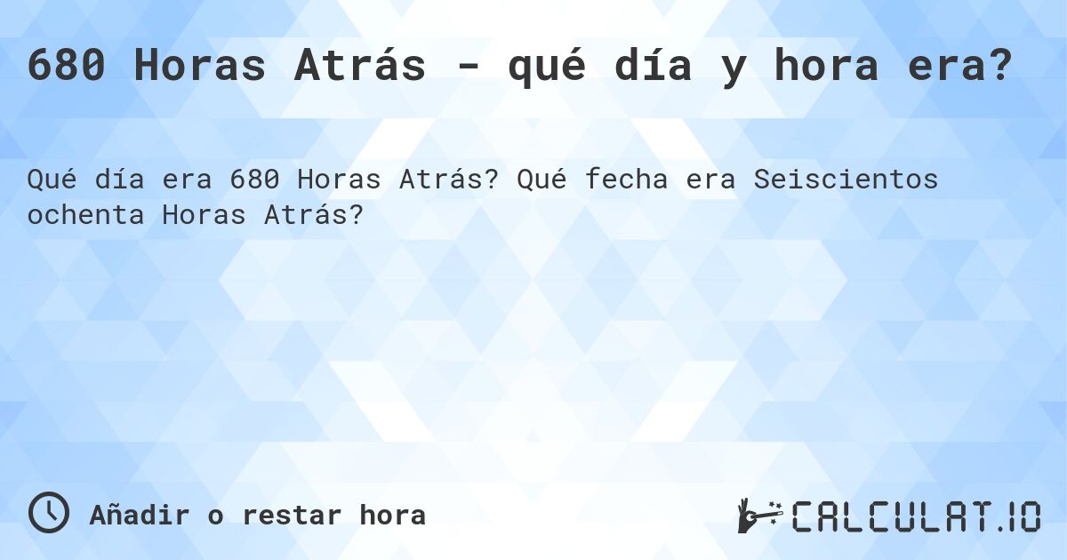680 Horas Atrás - qué día y hora era?. Qué fecha era Seiscientos ochenta Horas Atrás?