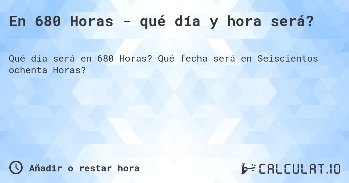 En 680 Horas - qué día y hora será?. Qué fecha será en Seiscientos ochenta Horas?