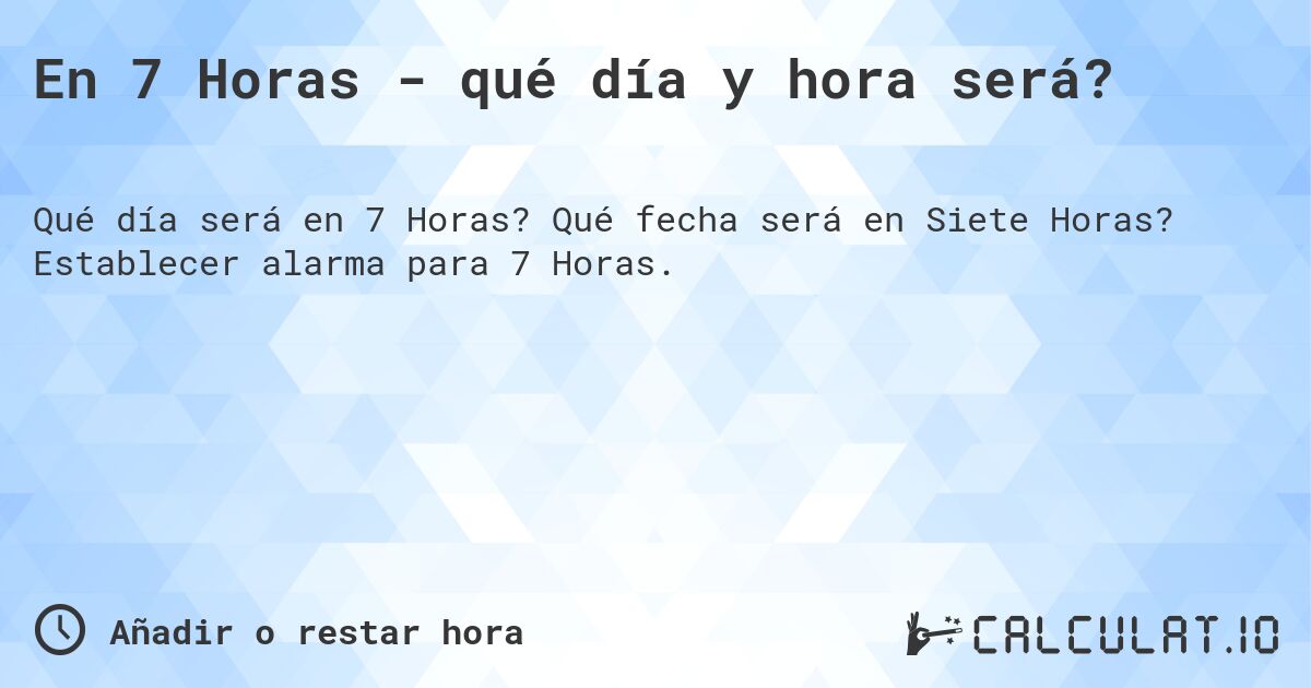 En 7 Horas - qué día y hora será?. Qué fecha será en Siete Horas? Establecer alarma para 7 Horas.