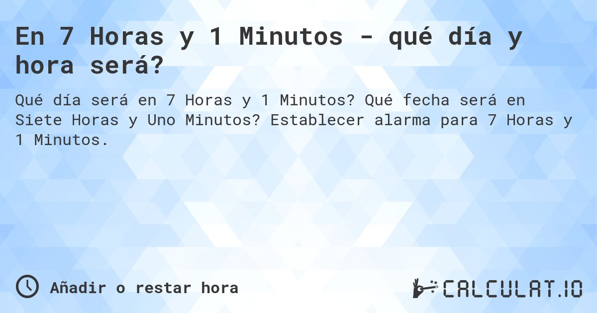 En 7 Horas y 1 Minutos - qué día y hora será?. Qué fecha será en Siete Horas y Uno Minutos? Establecer alarma para 7 Horas y 1 Minutos.