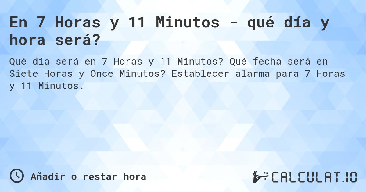 En 7 Horas y 11 Minutos - qué día y hora será?. Qué fecha será en Siete Horas y Once Minutos? Establecer alarma para 7 Horas y 11 Minutos.