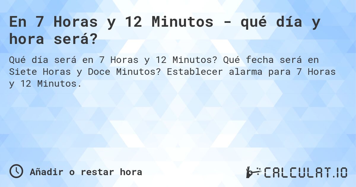 En 7 Horas y 12 Minutos - qué día y hora será?. Qué fecha será en Siete Horas y Doce Minutos? Establecer alarma para 7 Horas y 12 Minutos.