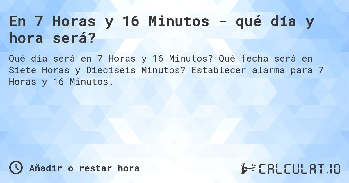 En 7 Horas y 16 Minutos - qué día y hora será?. Qué fecha será en Siete Horas y Dieciséis Minutos? Establecer alarma para 7 Horas y 16 Minutos.