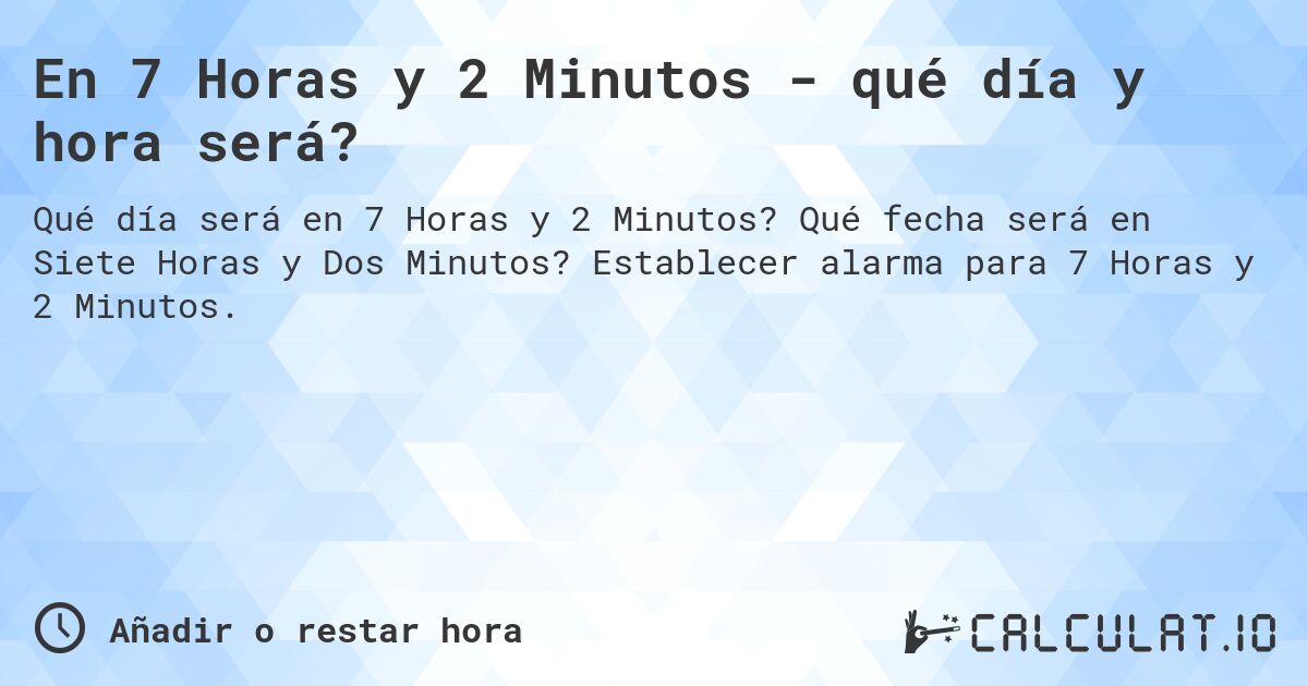 En 7 Horas y 2 Minutos - qué día y hora será?. Qué fecha será en Siete Horas y Dos Minutos? Establecer alarma para 7 Horas y 2 Minutos.