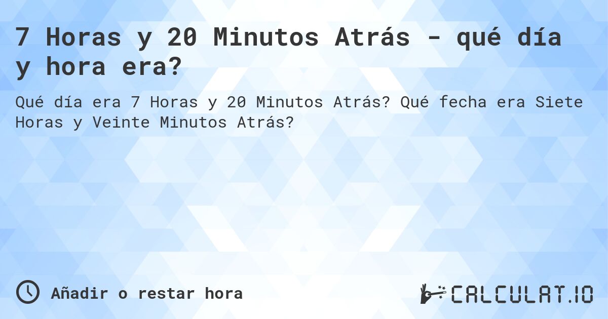 7 Horas y 20 Minutos Atrás - qué día y hora era?. Qué fecha era Siete Horas y Veinte Minutos Atrás?