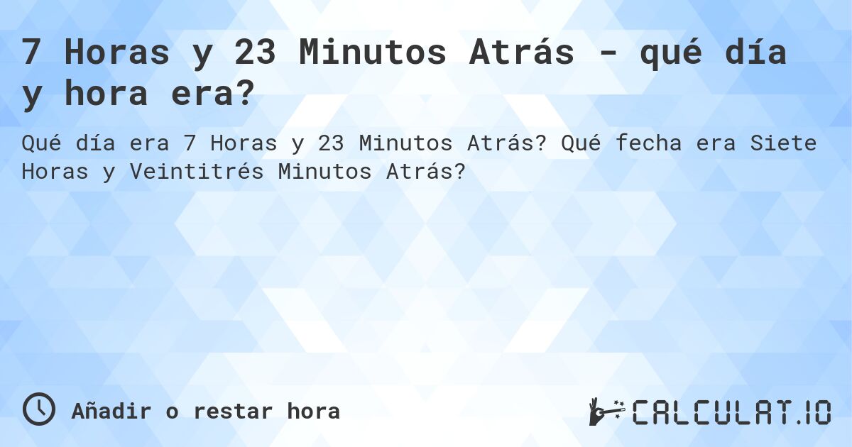 7 Horas y 23 Minutos Atrás - qué día y hora era?. Qué fecha era Siete Horas y Veintitrés Minutos Atrás?
