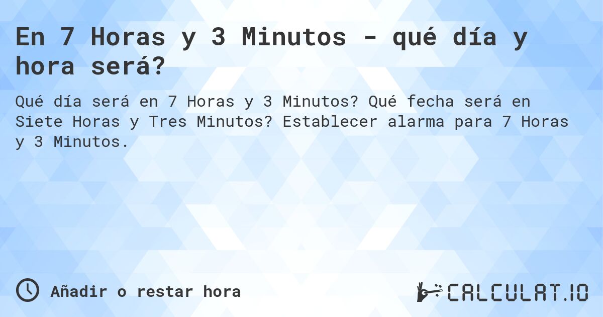 En 7 Horas y 3 Minutos - qué día y hora será?. Qué fecha será en Siete Horas y Tres Minutos? Establecer alarma para 7 Horas y 3 Minutos.