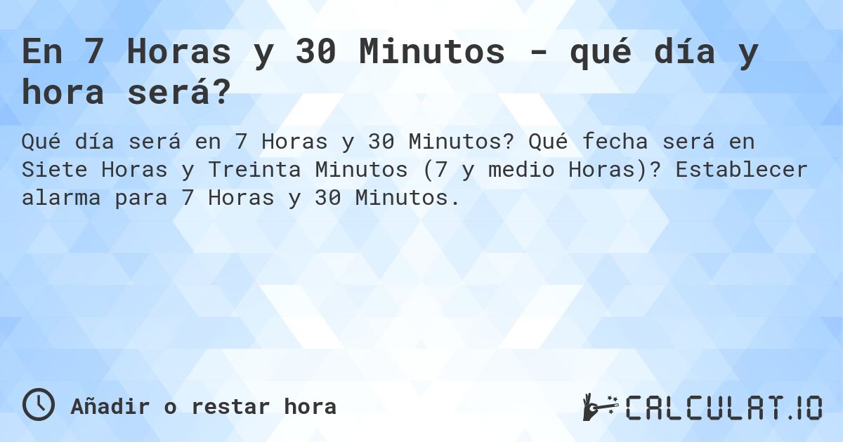 En 7 Horas y 30 Minutos - qué día y hora será?. Qué fecha será en Siete Horas y Treinta Minutos (7 y medio Horas)? Establecer alarma para 7 Horas y 30 Minutos.