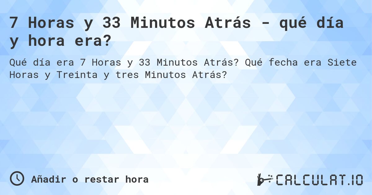 7 Horas y 33 Minutos Atrás - qué día y hora era?. Qué fecha era Siete Horas y Treinta y tres Minutos Atrás?