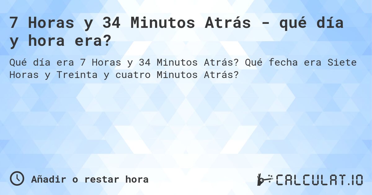 7 Horas y 34 Minutos Atrás - qué día y hora era?. Qué fecha era Siete Horas y Treinta y cuatro Minutos Atrás?