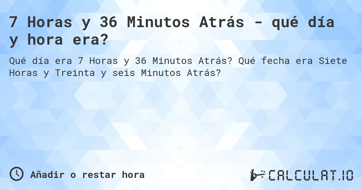 7 Horas y 36 Minutos Atrás - qué día y hora era?. Qué fecha era Siete Horas y Treinta y seis Minutos Atrás?