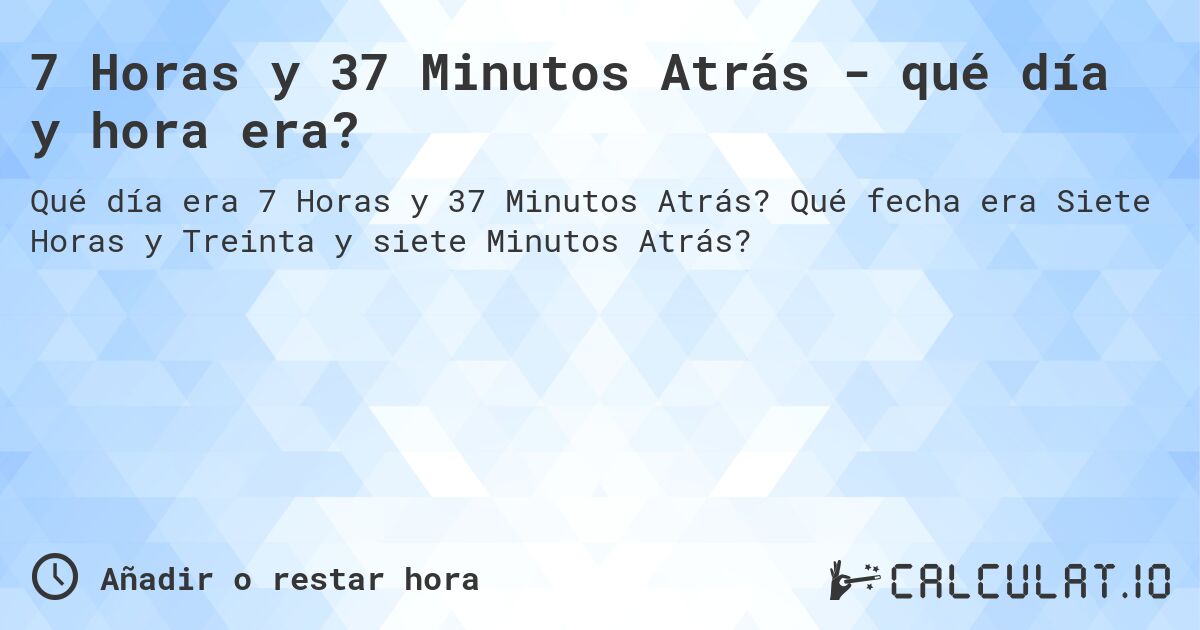 7 Horas y 37 Minutos Atrás - qué día y hora era?. Qué fecha era Siete Horas y Treinta y siete Minutos Atrás?