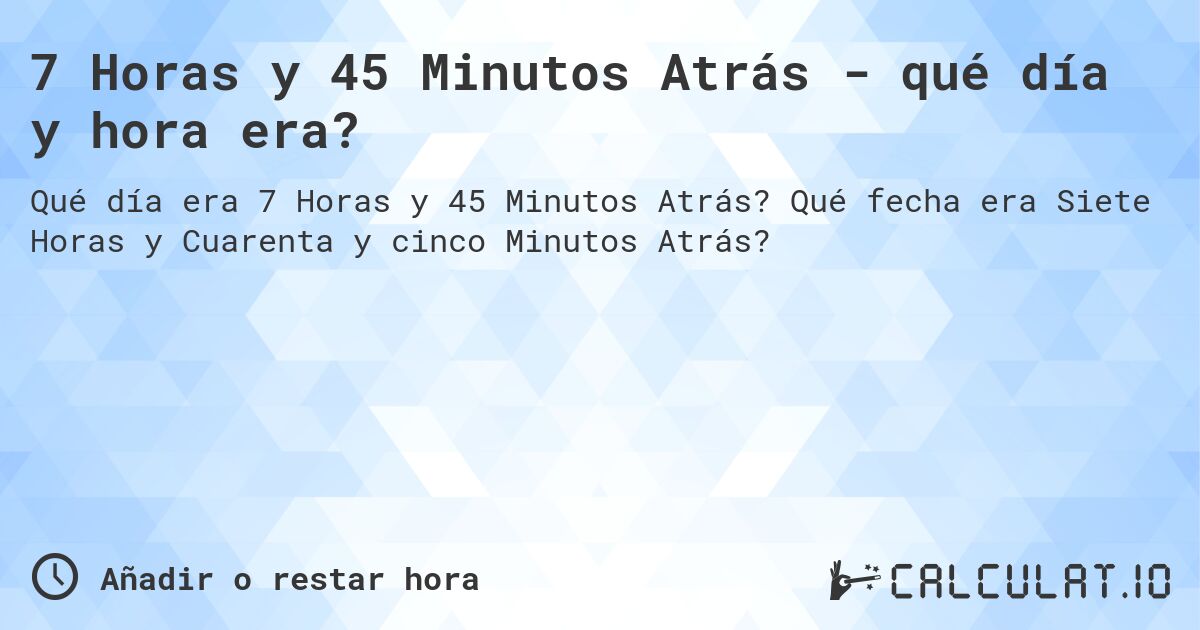 7 Horas y 45 Minutos Atrás - qué día y hora era?. Qué fecha era Siete Horas y Cuarenta y cinco Minutos Atrás?
