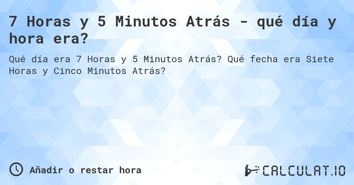 7 Horas y 5 Minutos Atrás - qué día y hora era?. Qué fecha era Siete Horas y Cinco Minutos Atrás?