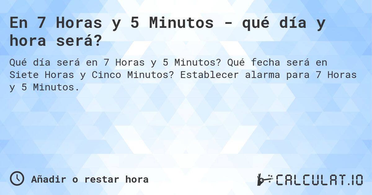 En 7 Horas y 5 Minutos - qué día y hora será?. Qué fecha será en Siete Horas y Cinco Minutos? Establecer alarma para 7 Horas y 5 Minutos.