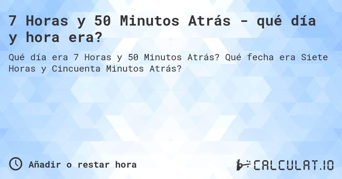 7 Horas y 50 Minutos Atrás - qué día y hora era?. Qué fecha era Siete Horas y Cincuenta Minutos Atrás?
