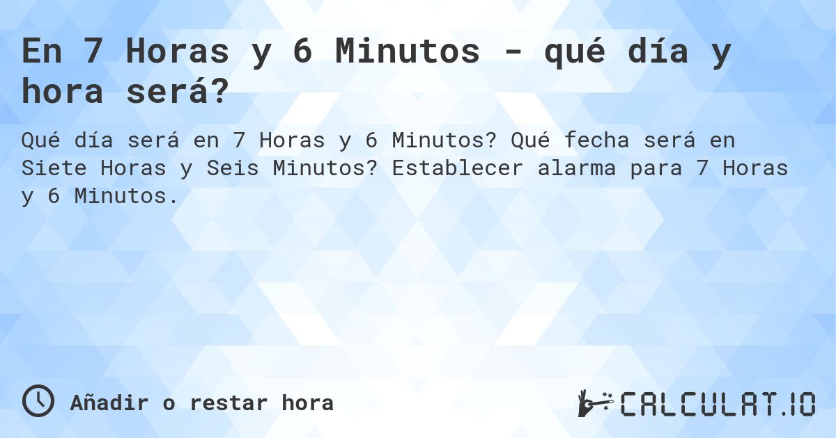 En 7 Horas y 6 Minutos - qué día y hora será?. Qué fecha será en Siete Horas y Seis Minutos? Establecer alarma para 7 Horas y 6 Minutos.
