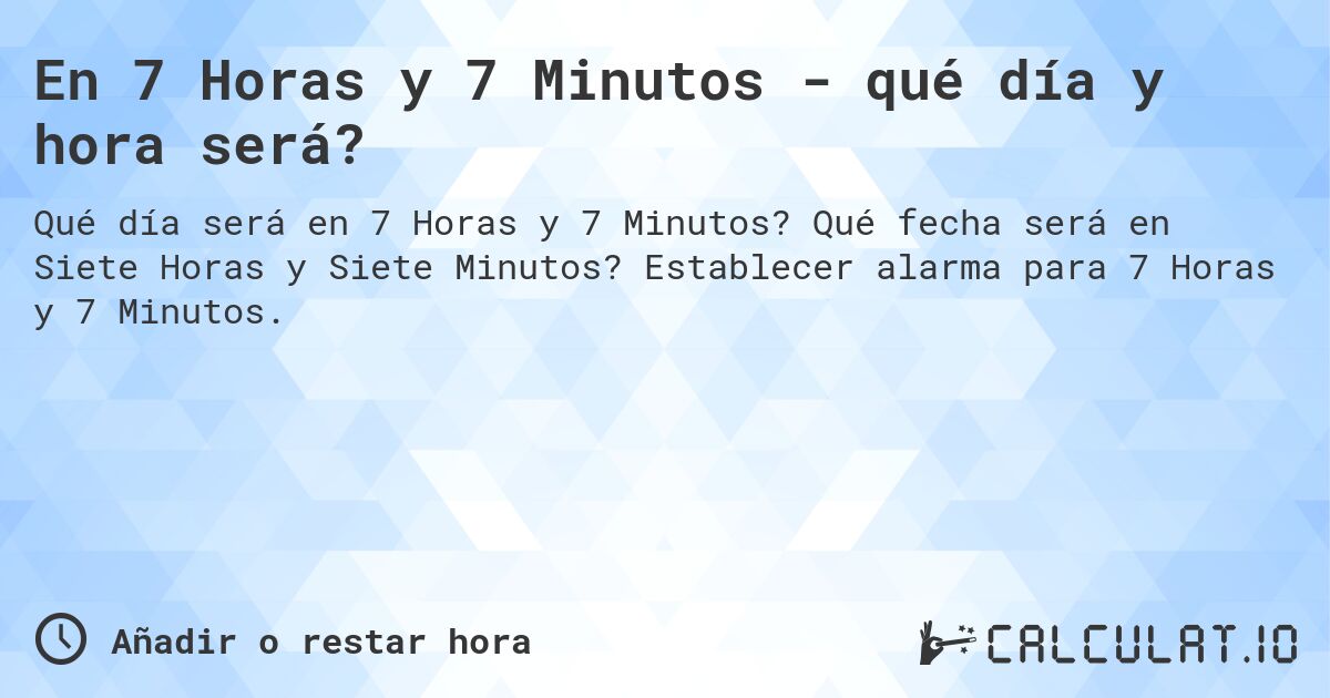 En 7 Horas y 7 Minutos - qué día y hora será?. Qué fecha será en Siete Horas y Siete Minutos? Establecer alarma para 7 Horas y 7 Minutos.