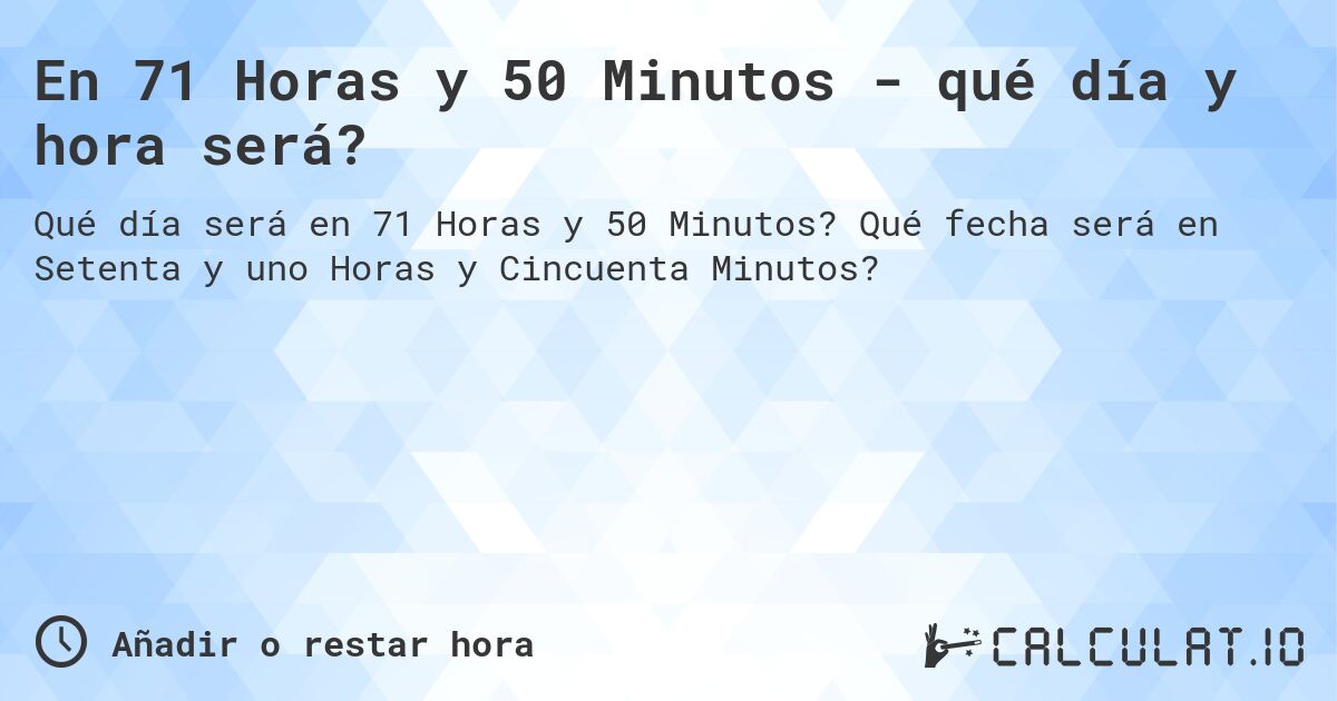 En 71 Horas y 50 Minutos - qué día y hora será?. Qué fecha será en Setenta y uno Horas y Cincuenta Minutos?
