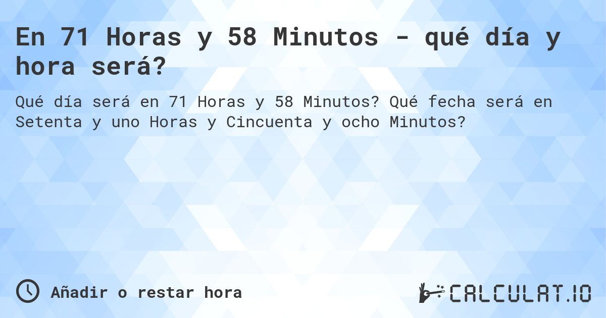 En 71 Horas y 58 Minutos - qué día y hora será?. Qué fecha será en Setenta y uno Horas y Cincuenta y ocho Minutos?