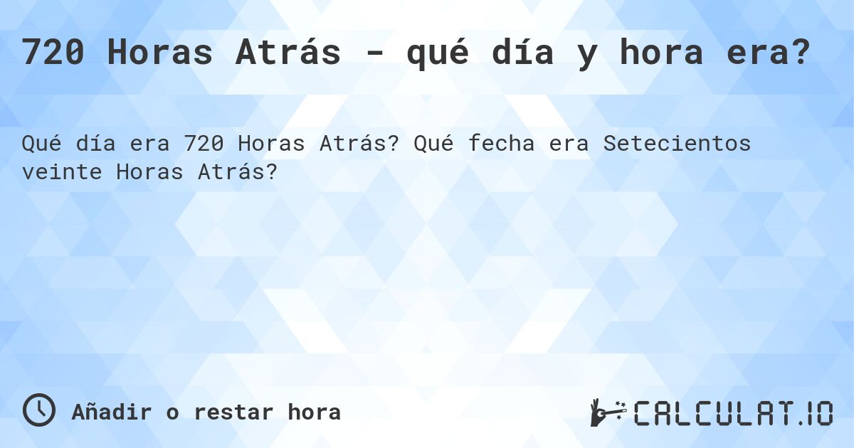 720 Horas Atrás - qué día y hora era?. Qué fecha era Setecientos veinte Horas Atrás?