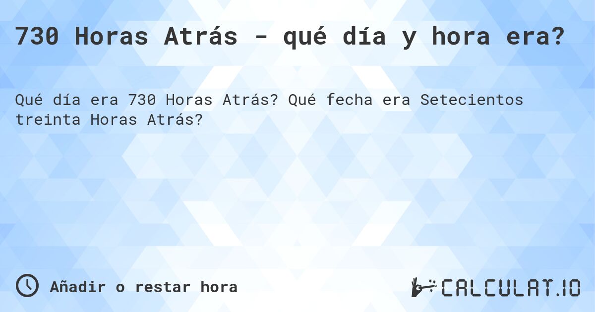730 Horas Atrás - qué día y hora era?. Qué fecha era Setecientos treinta Horas Atrás?
