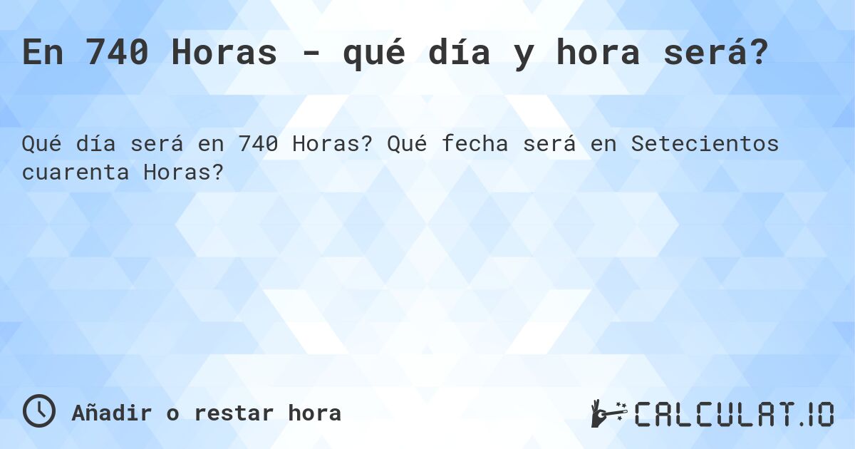 En 740 Horas - qué día y hora será?. Qué fecha será en Setecientos cuarenta Horas?