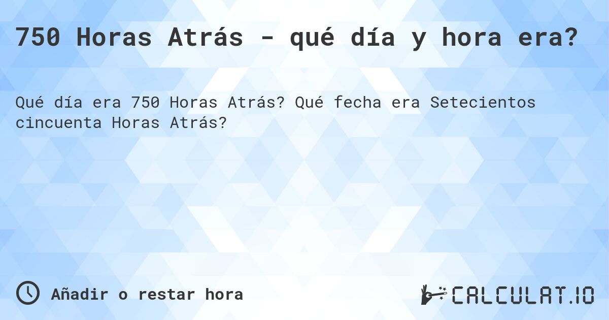 750 Horas Atrás - qué día y hora era?. Qué fecha era Setecientos cincuenta Horas Atrás?