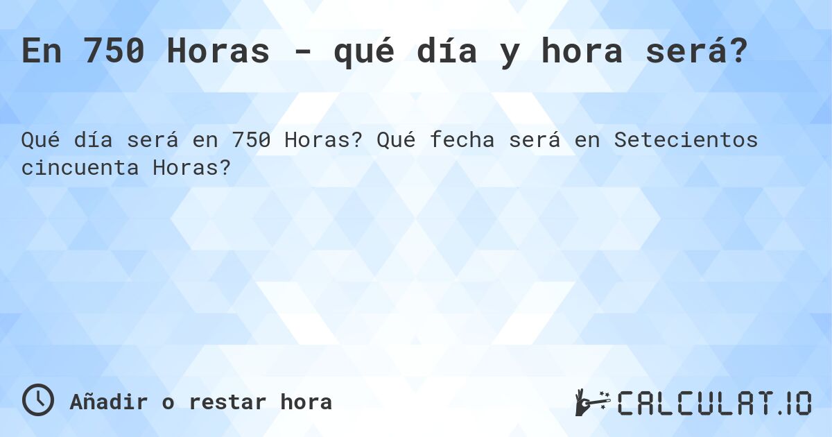En 750 Horas - qué día y hora será?. Qué fecha será en Setecientos cincuenta Horas?