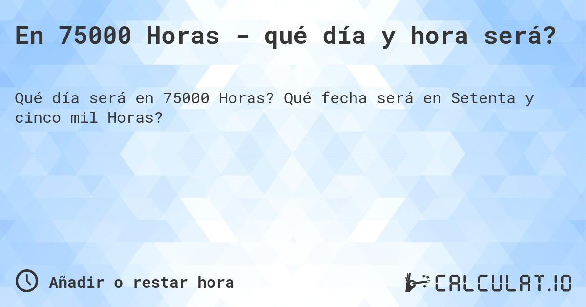 En 75000 Horas - qué día y hora será?. Qué fecha será en Setenta y cinco mil Horas?